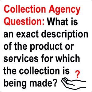 Collection Agency Question: What is an exact description of the product or services for which the collection is being made?