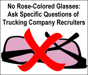 No rose colored glasses; ask truckig recruiters specific questions.