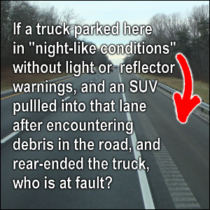 If a truck parked in the emergency lane in 'night-like conditions' without light or reflector warnings, and an SUV pullled into that lane after encountering debris in the road, and rear-ended the truck, who is at fault?