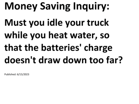 Truck Drivers Money Saving Inquiry: Must you idle your truck while you heat water, so that the batteries' charge doesn't draw down too far?For more Truck Drivers Money Saving Inquiries, see the Truck Drivers Money Saving Inquiries category.