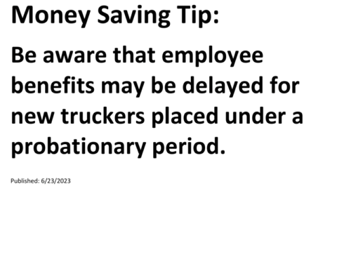 Truck Drivers Money Saving Tip: Be aware that employee benefits may be delayed for new truckers placed under a probationary period.For more Truck Drivers Money Saving Tips, see the Truck Drivers Money Saving Tips category.