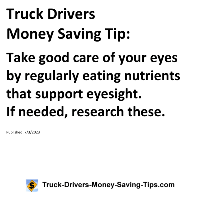 Truck Drivers Money Saving Tip: Take good care of your eyes by regularly eating nutrients that support eyesight. If needed, research these.For more Truck Drivers Money Saving Tips, see the Truck Drivers Money Saving Tips category.