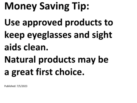 Truck Drivers Money Saving Tip: Use approved products to keep eyeglasses and sight aids clean. Natural products may be a great first choice.For more Truck Drivers Money Saving Tips, see the Truck Drivers Money Saving Tips category.