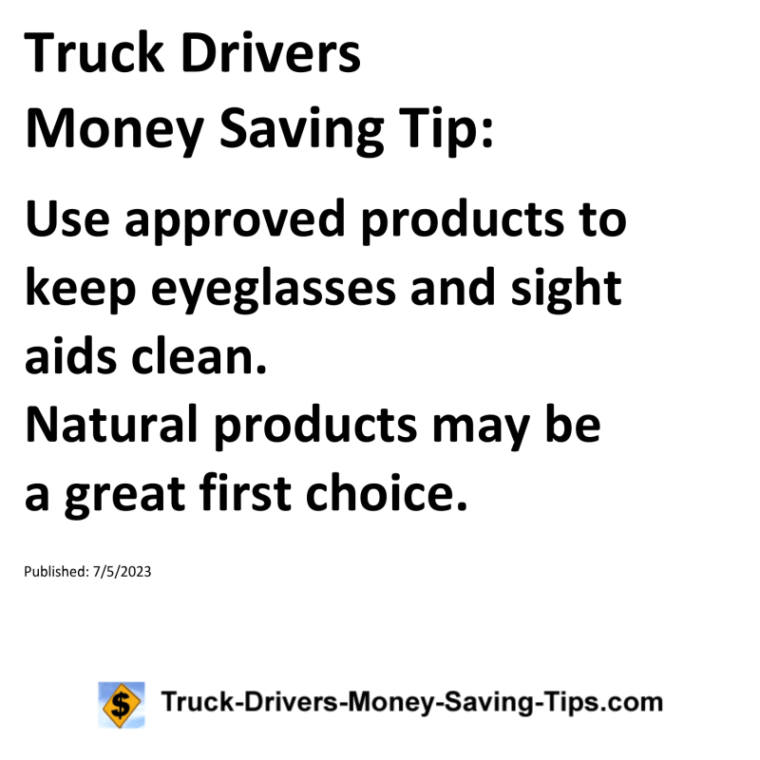 Truck Drivers Money Saving Tip: Use approved products to keep eyeglasses and sight aids clean. Natural products may be a great first choice.For more Truck Drivers Money Saving Tips, see the Truck Drivers Money Saving Tips category.