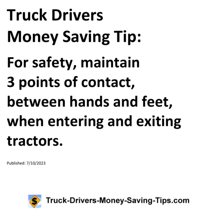 Truck Drivers Money Saving Tip: For safety, maintain 3 points of contact, between hands and feet, when entering and exiting tractors.For more Truck Drivers Money Saving Tips, see the Truck Drivers Money Saving Tips category.