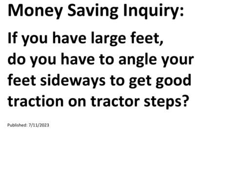 Truck Drivers Money Saving Inquiry: If you have large feet, do you have to angle your feet sideways to get good traction on tractor steps?For more Truck Drivers Money Saving Inquiries, see the Truck Drivers Money Saving Inquiries category.