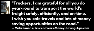 Truckers, I am grateful for all you do year-round to transport the world's freight safely, efficiently and on-time. I wish you safe travels and lots of money saving opportunities on the road. --  Vicki Simons, Truck-Drivers-Money-Saving-Tips.com